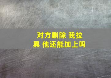 对方删除 我拉黑 他还能加上吗